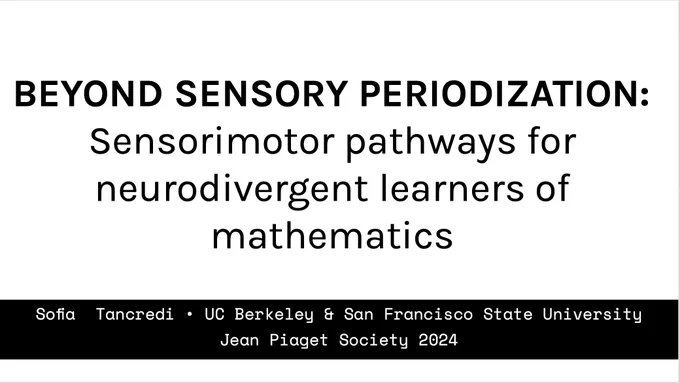 Screenshot of the title of a talk at the Jean Piaget Society meeting 2024: "Beyond Sensory Periodization: Sensorimotor pathways for neurodivergent learners of mathematics," in black font on a white background. My name and affiliation at UC Berkeley and SFSU are in a box at the bottom of the slide. 