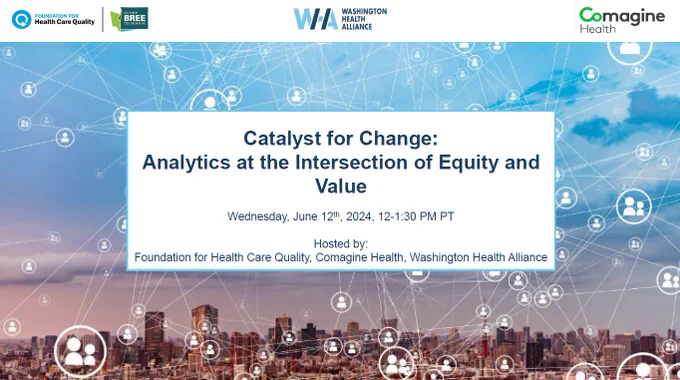 This image features three logos across the top: Foundation for Health Care Quality, Washington Health Alliance And Comagine Health; The image shows a city skyline with blue skies an icons of people splashed throughout with lines connecting them.
In the center is a white box with text that reads:
Catalyst for Change:
Analytics at the Intersection of Equity and Value
Wednesday, June 12, 2024, 12-1:30 p.m. PT
Hosted by Foundation for Health Care Quality, Comagine Health, Washington Health Alliance.
