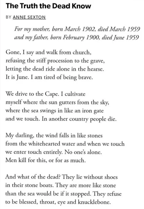 The Truth the Dead Know
BY ANNE SEXTON
For my mother, born March 1902, died March 1959 and my father, born February 1900, died June 1959
Gone, I say and walk from church, refusing the stiff procession to the grave, letting the dead ride alone in the hearse.
It is June. I am tired of being brave.
We drive to the Cape. I cultivate myself where the sun gutters from the sky, where the sea swings in like an iron gate and we touch. In another country people die.
My darling, the wind falls in like stones from the whitehearted water and when we touch we enter touch entirely. No one's alone.
Men kill for this, or for as much.
And what of the dead? They lie without shoes in their stone boats. They are more like stone than the sea would be if it stopped. They refuse to be blessed, throat, eye and knucklebone.