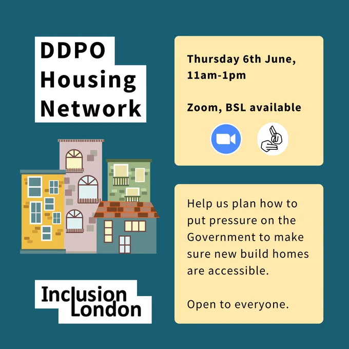 DDPO Housing Network. Thursday 6th June, 11am-1pm. Zoom, BSL available. Help us plan how to put pressure on the Government to make sure new build homes are accessible. Open to everyone. Image: A graphic of some houses. The Inclusion London logo. 