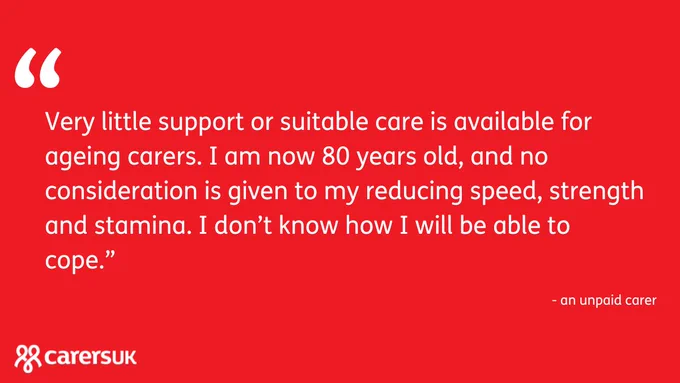 Red graphic with white writing. 
Text reads: Very little support or suitable care is available for ageing carers. I am now 80 years old, and no consideration is given to my reducing speed, strength and stamina. I don’t know how I will be able to cope. - an unpaid carer.
Carers UK