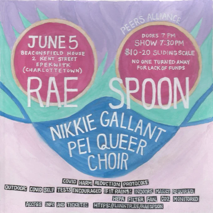 Show poster


Rae Spoon
Nikkie Gallant 
PEI Queer Choir

JUNE 5
Beaconsfield house
2 KENT STREET
ЕРЕКШІТК

DOORS 7 PM
SHOW 7:30PM
$10-20 SLIDING SCALE
NO ONE TURNED AWAY FOR LACK OF FUNDS

COVIDI HARM REDUCTION PROTOCOLS:
OUTDOOR:
COVID SELF TESTS ENCOURAGED IF IT RAINS: INDOORS, MASKS REQUIRED, 
HEPA FILTER FAN
ACCESS
C02
MONITORED

INFO
AND TICKETS!
HITPS://LINKTREE/RAESPOON