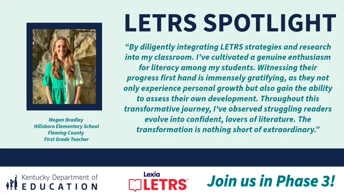 “By diligently integrating LETRS strategies and research into my classroom. I've cultivated a genuine enthusiasm for literacy among my students. Witnessing their progress first hand is immensely gratifying, as they not only experience personal growth but also gain the ability to assess their own development. Throughout this transformative journey, I've observed struggling readers evolve into confident, lovers of literature. The transformation is nothing short of extraordinary.” Megan Bradley, Hillsboro Elementary School, Fleming County, First Grade Teacher. KDE logo, Lexia Letrs logo and "join us in phase 3!" 