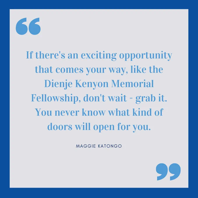 "If there's an exciting opportunity that comes your way, like the Dienje Kenyon Memorial Fellowship, don't wait - grab it. You never know what kind of doors will open for you."-Maggie Katongo