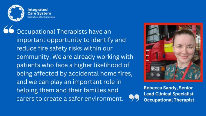 "Occupational Therapists have an important opportunity to identify and reduce fire safety risks within our community. We are already working with patients who face a higher likelihood of being affected by accidental home fires, and we can play an important role in helping them and their families and carers to create a safer environment."
Rebecca Sandy, Lead Clinical Specialist Occupational Therapist 

Photo of Rebecca standing in front of a fire engine.
