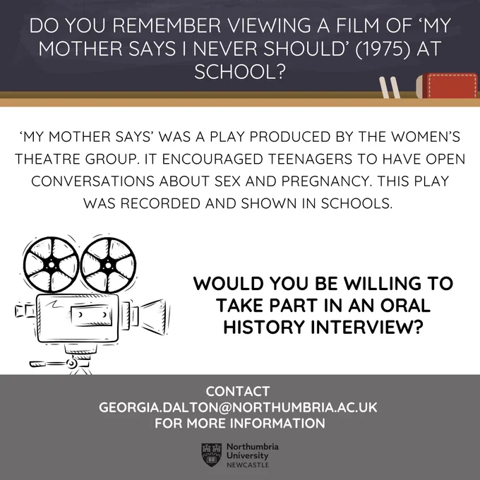 Do you remember viewing a film of ‘My Mother Says I Never Should’ (1975) at school? ‘My Mother Says’ was a play produced by the Women’s Theatre Group. It encouraged teenagers to have open conversations about sex and pregnancy. This play was recorded and shown in schools. Would you be willing to take part in an oral history interview? Contact georgia.dalton@northumbria.ac.uk for more information.