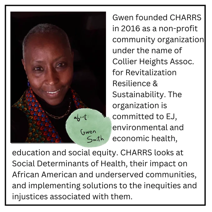 Gwen founded CHARRS in 2016 as a non-profit community organization under the name of Collier Heights Assoc. for Revitalization Resilience and sustainability the organization is committed to EJ, environmental and economic health, education and social equity. CHARRS looks at social determinants of health, their impact on African American and underserved communities and implementing solutions to the inequities.