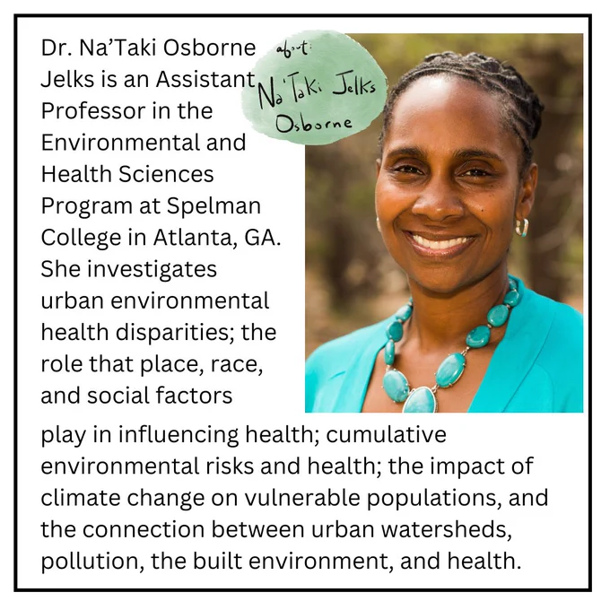 Dr. Na'Taki Osborne Jelks an Assistant professor in the Enviromental and health sciences program at Spelman College in Atlanta, GA. she investigates urban environmental health disparities; the role that place, race and social factors play in influencing health; cumulative environmental risks and health; the impact of climate change on vulnerable populations, and the connections between urban water sheds, pollution, the built environment, and health.