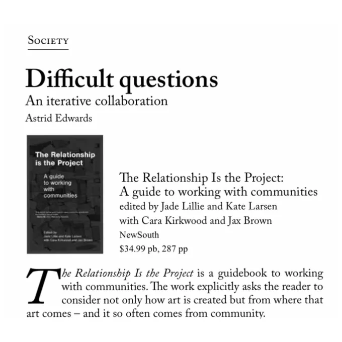SOCIETY
Difficult questions
An iterative collaboration
Astrid Edwards
The Relationship is the Project
A guide to working with communities
The Relationship Is the Project:
A guide to working with communities edited by Jade Lillie and Kate Larsen with Cara Kirkwood and Jax Brown
NewSouth
$34.99 pb, 287 pp
The Relationship Is the Project is a guidebook to working with communities. The work explicitly asks the reader to consider not only how art is created but from where that
art comes - and it so often comes from community.