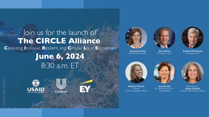 Join us for the launch of The CIRCLE Alliance, Catalyzing Inclusive, Resilient, and Circular Local Economies, June 6, 2024, 8:30 a.m. ET, logos: USAID, Unilever, EY; Headshots of Samantha Power, USAID Administrator; Dan Sullivan, US Senator (AK), Sheldon Whitehouse, US Senator (RI); Rebecca Marmot, Unilever Chief Sustainability Officer; Amy Brachio, EY Global Vice Chair - Sustainability; Gillian Caldwell, USAID Chief Climate Officer 
