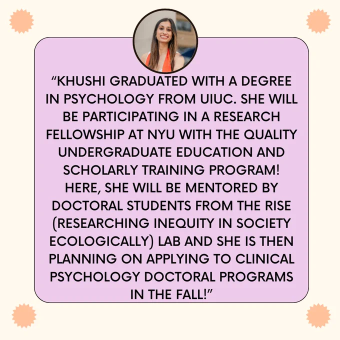“Khushi graduated with a degree in psychology from UIUC. She will be participating in a research fellowship at NYU with the Quality Undergraduate Education and Scholarly Training Program! Here, she will be mentored by doctoral students from the RISE (Researching Inequity in Society Ecologically) Lab and She is then planning on applying to Clinical Psychology doctoral programs in the Fall!”
