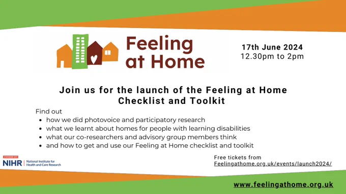 Feeling at Home: join us for the launch of the Feeling at Home checklist and toolkit. Find out how we did photovoice and participatory research, what we learnt about homes for people with learning disabilities, what our co-researchers and advisory group members thing; and how to get and use our Feeling at Home checklist and toolkit. Tickets from feelingathome.org.uk/events/launch2024/ Funded by NIHR.
