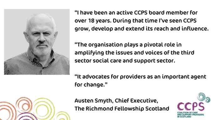 Top left, a head and shoulders black and white picture of Austen Smyth, Chief Executive of The Richmond Fellowship Scotland. Austen is facing the camera and wearing a checked shirt. Underneath the picture is a graphic showing orange, purple and green circles in an illustrated style, which is part of CCPS’s brand. Bottom right is CCPS’s logo, which is purple and green and also in an illustrated style. To the right is a quote from Austen talking about the value of being part of CCPS. The message is being shared as part of CCPS’s celebration of its 25th anniversary.