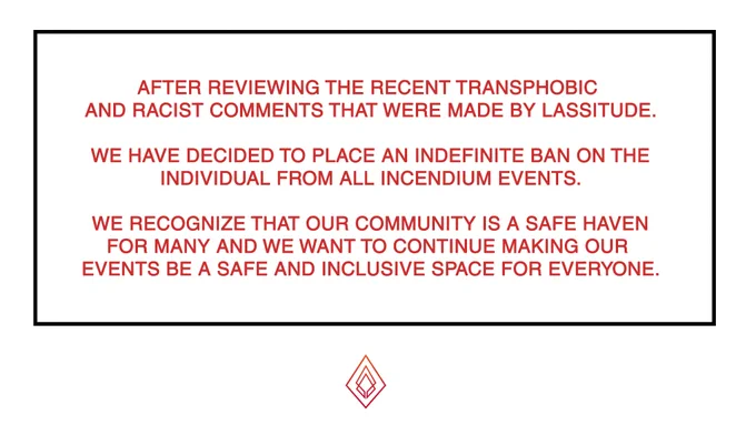 Regarding the Lassitude situation:


AFTER REVIEWING THE RECENT TRANSPHOBIC AND RACIST COMMENTS THAT WERE MADE BY LASSITUDE.

WE HAVE DECIDED TO PLACE AN INDEFINITE BAN ON THE
INDIVIDUAL FROM ALL INCENDIUM EVENTS.

WE RECOGNIZE THAT OUR COMMUNITY IS A SAFE HAVEN
FOR MANY AND WE WANT TO CONTINUE MAKING OUR 
EVENTS BE A SAFE AND INCLUSIVE SPACE FOR EVERYONE.