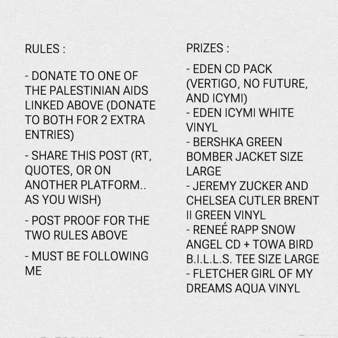 Rules :

- donate to one of the Palestinian aids linked above (donate to both for 2 extra entries)
- share this post (rt, quotes, or on another platform.. as you wish)
- post proof for the two rules above
- must be following me

Prizes :

- EDEN CD pack (vertigo, no future, and ICYMI)
- EDEN ICYMI white vinyl
- Bershka green bomber jacket size Large
- Jeremy Zucker and Chelsea Cutler brent ii green vinyl
- Reneé Rapp Snow Angel CD   Towa Bird B.I.L.L.S. tee size Large
- Fletcher Girl Of My Dreams aqua vinyl