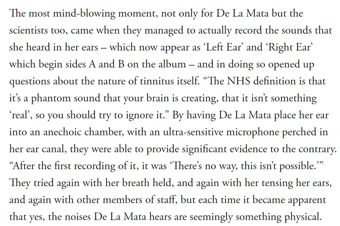 The most mind-blowing moment, not only for De La Mata but the scientists too, came when they managed to actually record the sounds that she heard in her ears – which now appear as ‘Left Ear’ and ‘Right Ear’ which begin sides A and B on the album – and in doing so opened up questions about the nature of tinnitus itself. “The NHS definition is that it’s a phantom sound that your brain is creating, that it isn’t something ‘real’, so you should try to ignore it.” By having De La Mata place her ear into an anechoic chamber, with an ultra-sensitive microphone perched in her ear canal, they were able to provide significant evidence to the contrary. “After the first recording of it, it was ‘There’s no way, this isn’t possible.’” They tried again with her breath held, and again with her tensing her ears, and again with other members of staff, but each time it became apparent that yes, the noises De La Mata hears are seemingly something physical.