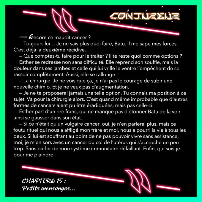— Encore ce maudit cancer ? 
— Toujours lui… Je ne sais plus quoi faire, Batu. Il me sape mes forces. C’est déjà la deuxième récidive. 
— Que comptes-tu faire pour le traiter ? Il te reste quoi comme options ?
Esther se redresse non sans difficulté. Elle reprend son souffle, mais la douleur dans ses jambes et celle qui lui vrille le ventre l’empêchent de se rassoir complètement. Aussi, elle se rallonge.
— La chirurgie. Je ne vois que ça, je n’ai pas le courage de subir une nouvelle chimio. Et je ne veux pas d’augmentation.
— Je ne te proposerai jamais une telle option. Tu connais ma position à ce sujet. Va pour la chirurgie alors. C’est quand même improbable que d’autres formes de cancers aient pu être éradiquées, mais pas celle-ci. 
Esther part d’un rire franc, qui ne manque pas d’étonner Batu de la voir ainsi se gausser dans son état. 
— Si ce n’était qu’un vulgaire cancer, oui, je n’en parlerai plus, mais ce foutu rituel qui nous a affligé mon frère et moi, nous a pourri la vie.