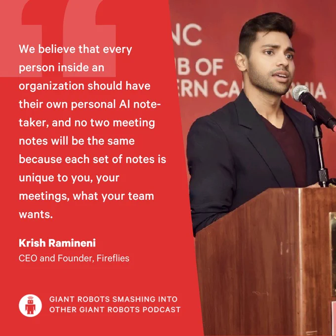 "We believe that every person inside an organization should have their own personal AI notetaker, and no two meeting notes will be the same because each set of notes is unique to you, your meetings, what your team wants." – Krish Ramineni, CEO and Founder, Fireflies