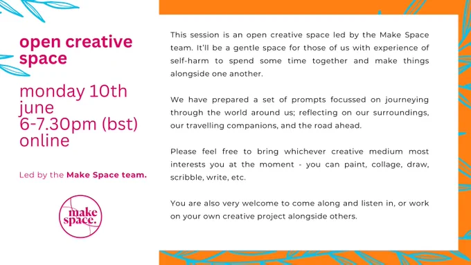 The graphic is in two halves. The lefthand side is white, with pink text reading "Open creative space. Monday 10th June. 6-7.30pm (bst). Online. Led by the Make Space team". Below is the Make Space logo (overlapping circles with 'make space' written in the middle), in dark pink. 

The righthand side is also on a white background, with an orange background decorated with outlines of thin leaves, in blue. Text reads: "This session is an open creative space led by the Make Space team. It’ll be a gentle space for those of us with experience of self-harm to spend some time together and make things alongside one another.

We have prepared a set of prompts focussed on journeying through the world around us; reflecting on our surroundings, our travelling companions, and the road ahead.

Please feel free to bring whichever creative medium most interests you - you can paint, collage,  draw, scribble, write, etc.

You are also very welcome to come along and listen in or work on your own projects"