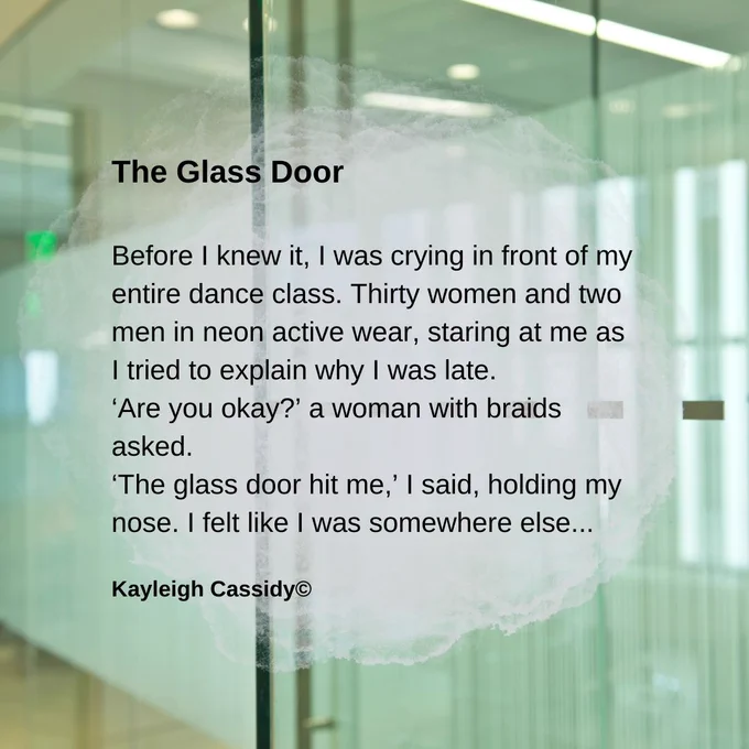 Background image of a glass door and walls.

Text (in a pale grey semi-transparent cloud)

The Glass Door

Before I knew it, I was crying in front of my entire dance class. Thirty women and two men in neon active wear, staring at me as I tried to explain why I was late.
‘Are you okay?’ a woman with braids asked.
‘The glass door hit me,’ I said, holding my nose. I felt like I was somewhere else.

Kayleigh Cassidy copyright.