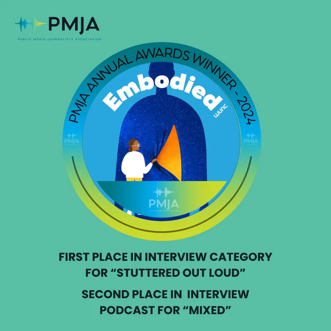 Embodied logo inside blue, green and yellow gradient circular frame that reads "PMJA Annual Awards Winner-2024." Underneath is the text: "First Place In Interview Category for 'Stuttered Out Loud' and "Second Place In Interview Podcast for 'Mixed.'" In the top right hand corner is the PMJA logo: two sound waves next to the text PMJA with "Public Media Journalists Association" text underneath.