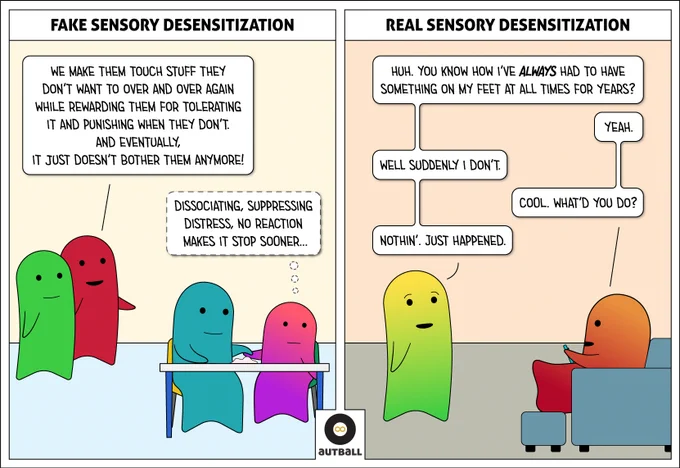A two panel cartoon by Autball.

1: A white box at the top reads: FAKE SENSORY DESENSITIZATION.

A red adult stands with a green adult and says, “We make them touch stuff they don’t want to over and over again while rewarding them for tolerating it and punishing when they don’t. And eventually, it just doesn’t bother them anymore!”

They are watching a teal adult using hand over hand to make a pink/magenta child touch a lumpy pile of pink stuff. The child is looking away with a blank look and thinking, “Dissociating, suppressing distress, no reaction makes it stop sooner…”

2: A white box art the top reads: REAL SENSORY DESENSITIZATION.

A Yellow/Green adult is talking to a Red/Orange adult.
Y/G: Huh. You know how I’ve ALWAYS had to have something on my feet at all time for years?
O/R: Yeah.
Y/G: Well suddenly I don’t.
O/R: Cool. What’d you do?
Y/G: Nothin’. Just happened.