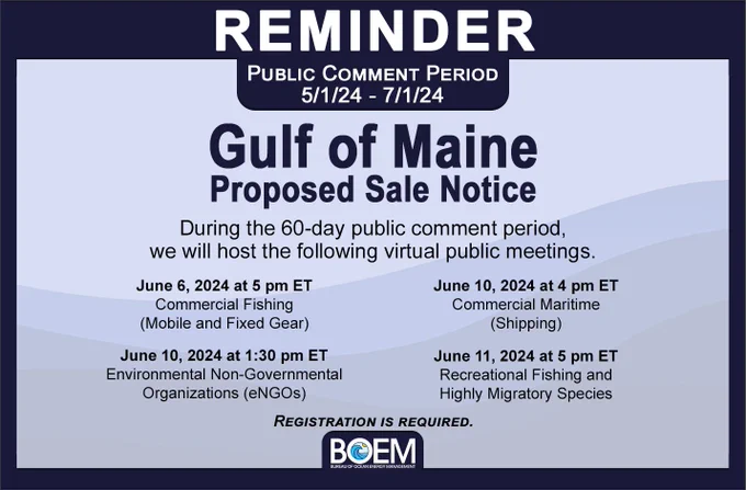 A reminder that the public comment period of the Gulf of Maine Proposed Sale Notice is open until July 1, 2024. During the 60-day public comment period, we will host the following virtual public meetings: June 6 at 5pm ET on Commercial Fishing (Mobile & Fixed Gear); June 10 at 1:30pm ET on Environmental Non-Governmental Organizations (eNGOs); June 10 at 4pm ET on Commercial Maritime (Shipping) June 11 at 5pm ET on Recreational Fishing and Highly Migratory Species. Registration is required.