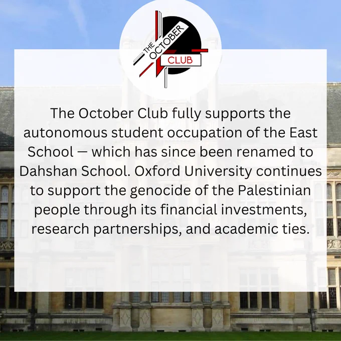 The October Club fully supports the autonomous student occupation of the East School — which has since been renamed to Dahshan School. Oxford University continues to support the genocide of the Palestinian people through its financial investments, research partnerships, and academic ties.
