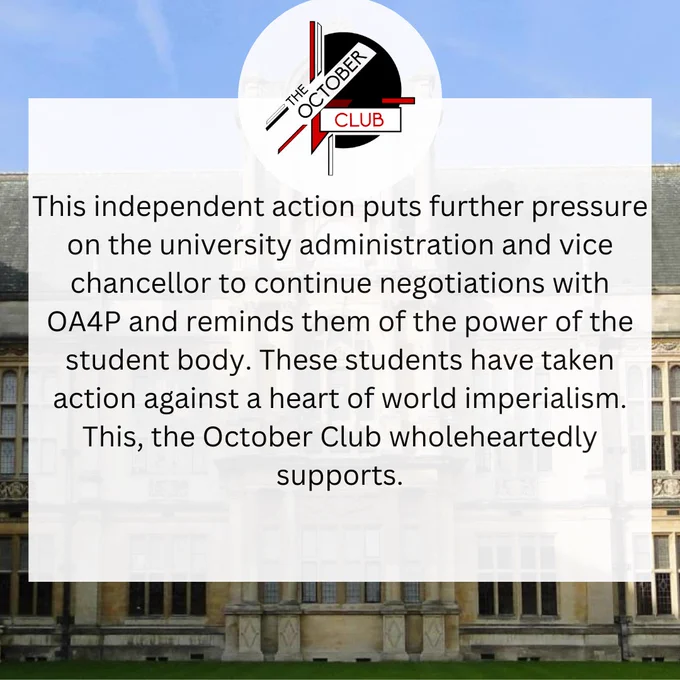 This independent action puts further pressure on the university administration and vice chancellor to continue negotiations with OA4P and reminds them of the power of the student body. These students have taken action against a heart of world imperialism. This, the October Club wholeheartedly supports. 