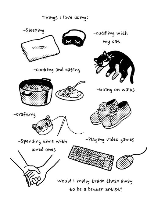Things I love doing: sleeping (drawing of a pillow and sleeping mask), cuddling with my cat (drawing of my sleeping cat), cooking and eating (a drawing of a pot of curry and a plate next to it), going on walks (drawing of a pair of sneakers), crafting (drawing of a felt plush of my cat), playing video games (drawing of a keyboard and mouse), spending time with loved ones (drawing of two hands being held). Would I really trade these away to be a better artist?