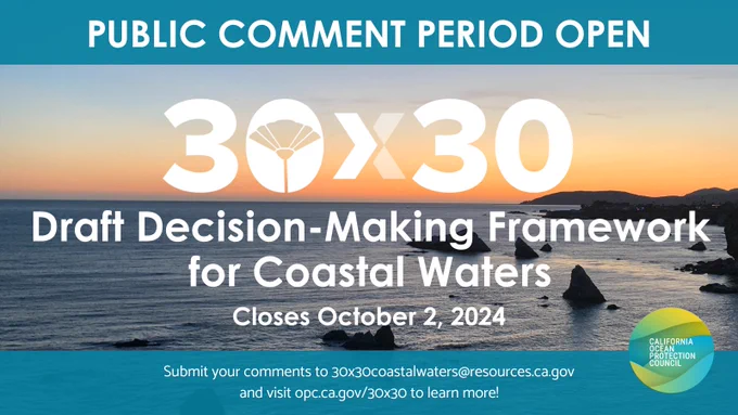 PUBLIC COMMENT PERIOD OPEN 30X30 Draft Decision-Making Framework for Coastal Waters Closes October 2, 2024 Submit your comments to 30x30coastalwaters@resources.ca.gov and visit opc.ca.gov/30x30 to learn more! CALIFORNIA OCEAN PROTECTION COUNCIL