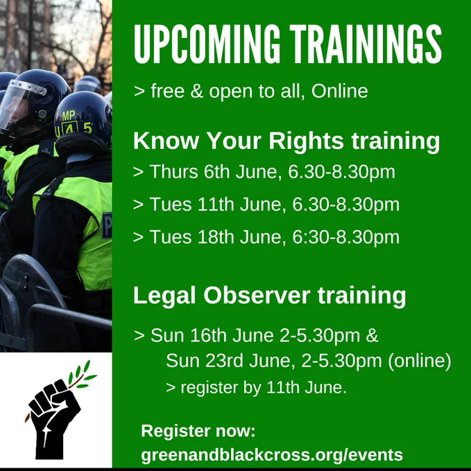 Upcoming trainings
Free & open to all, online
Know your rights training
Thurs 6th June, 6.30-8.30pm
Tues 11th June, 6.30-8.30pm
Tues 18th June, 6.30-8.30pm
Legal observer trainings
Sun 16th June 2-5.30pm & sun 23rd June, 2-5.30pm (online)
Register by 11th June
Register now greenandblackcross.org/events