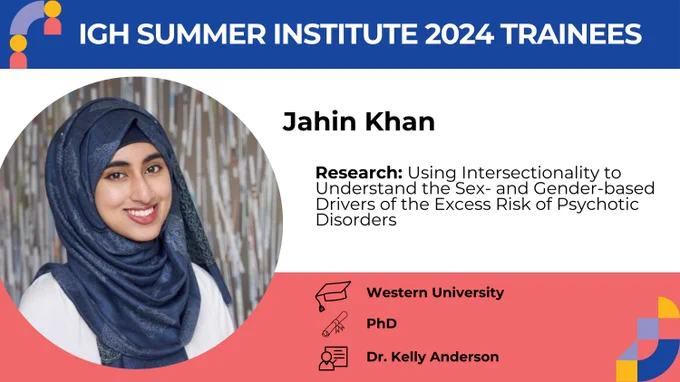 IGH Summer Institute 2024 Trainees. Jahin Khan. Research : Using intersectionality to understand the sex- and gender-based drivers of the excess risk of psychotic disorders.  
 
School : Western University
Program : PhD
Supervisor : Dr. Kelly Anderson