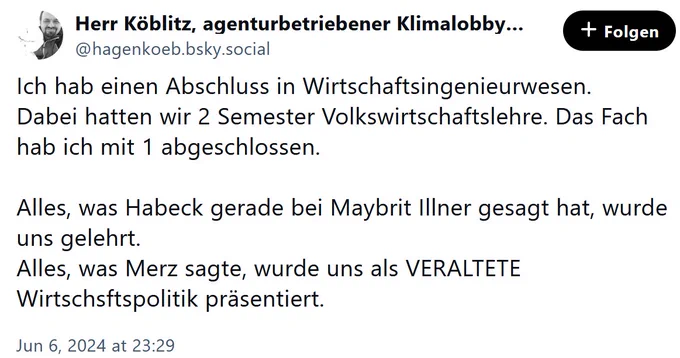 Post von @hagenkoeb.bsky.social vom 06. Juni 2024 um 23:29
Ich hab einen Abschluss in Wirtschaftsingenieurwesen.
Dabei hatten wir 2 Semester Volkswirtschaftslehre. Das Fach hab ich mit 1 abgeschlossen.

Alles, was Habeck gerade bei Maybrit Illner gesagt hat, wurde uns gelehrt. 
Alles, was Merz sagte, wurde uns als VERALTETE Wirtschsftspolitik präsentiert.