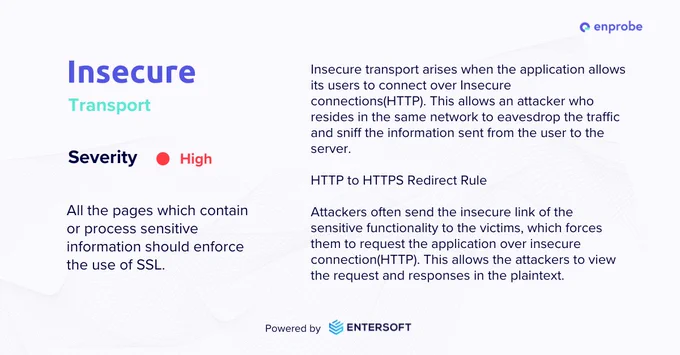 Insecure transport arises when the application allows its users to connect over Insecure connections(HTTP). This allows an attacker who resides in the same network to eavesdrop the traffic and sniff the information sent from the user to the server.