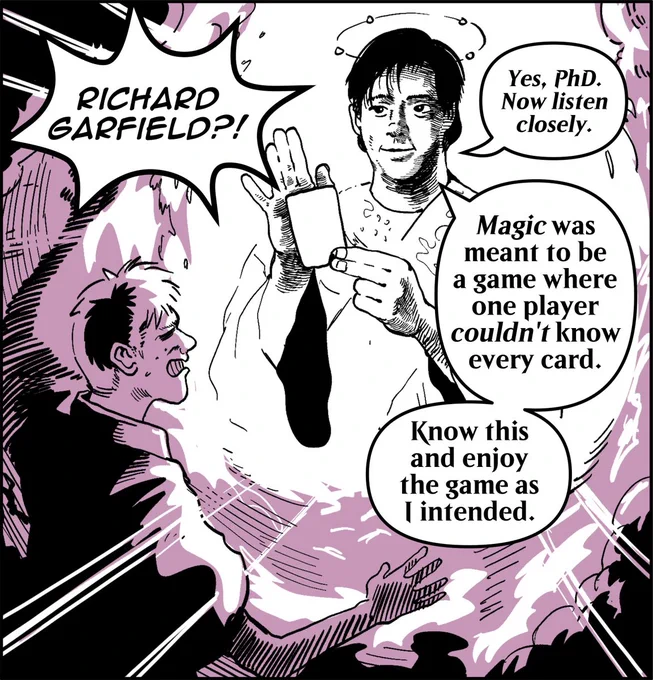 Panel 3:
Clouds part to reveal the figure of Richard Garfield, looking similarly to the art for the Magic card “Richard Garfield PhD”. The man raises their hands in shock, and their face has an expression of shock as well.
Man: Richard Garfield?!
Richard Garfield: Yes, PhD. Now listen closely. Magic was meant to be a game where one player couldn't know every card. Know this and enjoy the game as I intended.