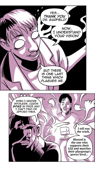 Panel 4:
The man’s eyes open wide and glow a bright white, their hands out, as if receiving some religious epiphany.
Man: Yes...thank you Dr. Garfield! Now, I understand your vision! but there is one last thing which plagues me.

Panel 5:
The man turns away from Richard Garfield, their face contorted with pain. Richard Garfield conjures up a spectral deckbox as wisps of magic floating all around them, preparing to conjure something else.
Man: When I ignore spoilers, cards spike in price and I can't find or afford them.
Richard Garfield: I tell you the truth, blessed is the one who supports their LGS and matches their playgroup's power level...