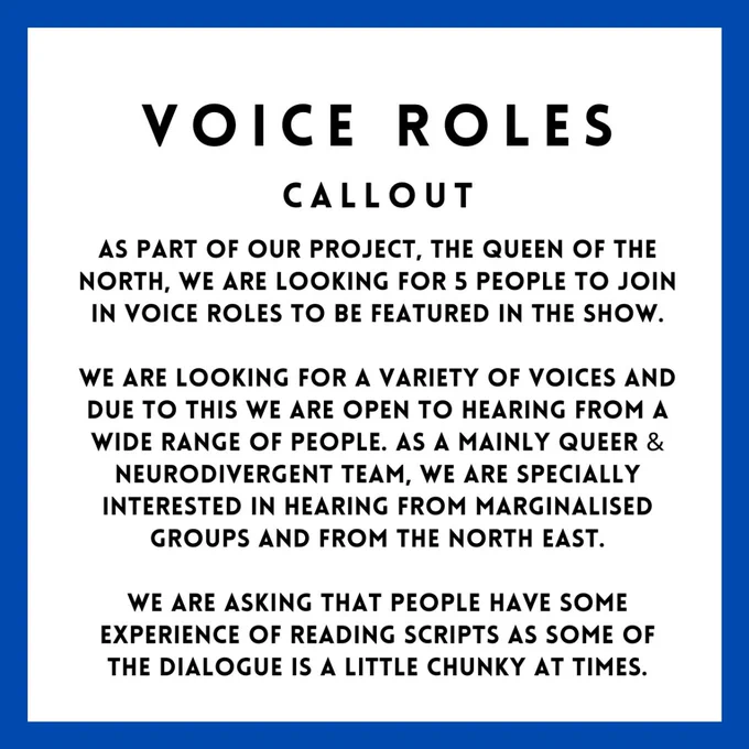 As part of our new project, The Queen of the North, we are looking for 5 people to join in voice roles to be featured in the show.

We are looking for a variety of voices and due to this we are open to hearing from a wide range of people. As a mainly queer and neurodivergent team, we are specially interested in hearing from marginalised groups and from the North East.

We are asking that people have some experience of reading scripts as some of the dialogue is a little chunky at times.