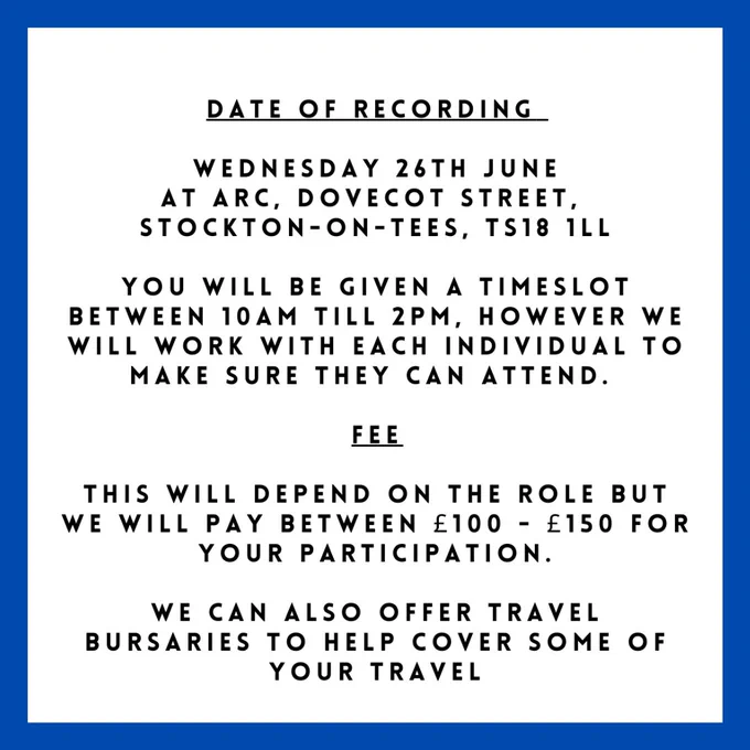 DATE OF RECORDING:
Wednesday 26th June
at ARC, Dovecot street,
Stockton-on-Tees, TS18 1LL

You will be given a timeslot between 10am till 2pm, however we will work with each individual to make sure they can attend.

FEE
This will depend on the role but we will pay between £100 - £150 for your participation.
We can also offer travel bursaries to help cover some of your travel.