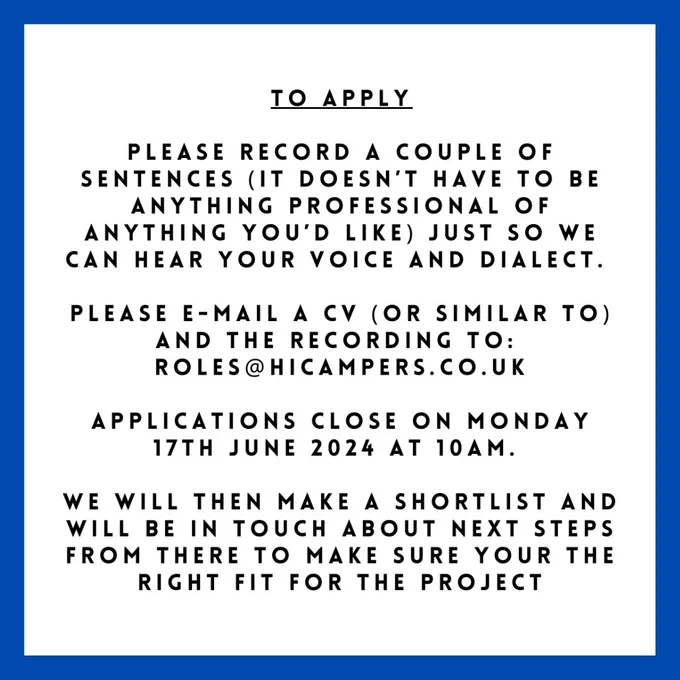 TO APPLY
Please record a couple of sentences (it doesn’t have to be anything professional of anything you’d like) just so we can hear your voice and dialect.

Please e-mail a CV (or similar to) and the recording to:
roles@hicampers.co.uk

Applications close on Monday 17th June 2024 at 10am.

We will then make a shortlist and will be in touch about next steps from there to make sure you're the right fit for the project.
