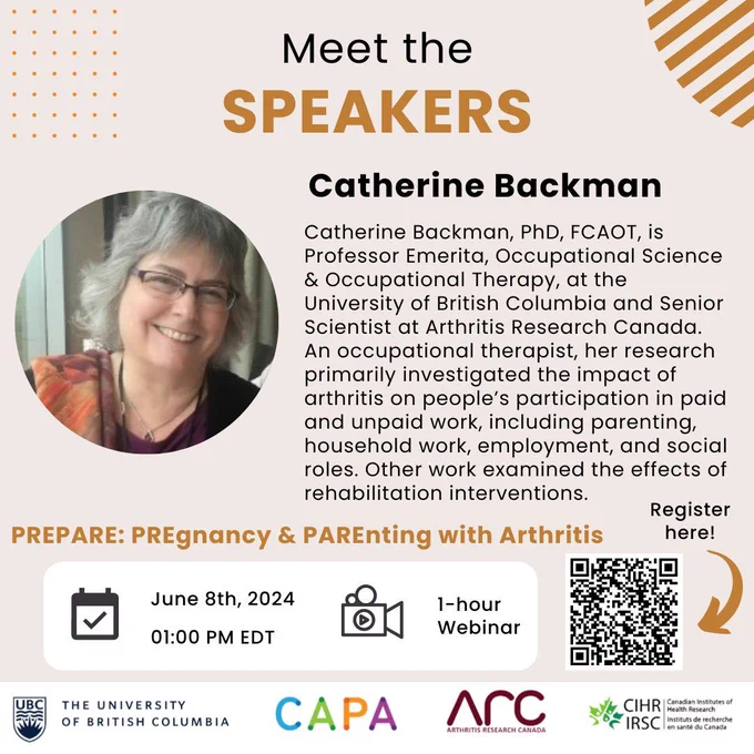 A light brown background with light brown and black text that reads "Meet the Speakers. Catherine Backman." There is an image of her to the left along with her bio highlighting her credentials including PhD, FCAOT and she is the Professor Emerita of Occupational Science & Occupational Therapy at University of British Columbia and Senior Scientist at Arthritis Research Canada. There is information about the parenting and arthritis webinar on June 8th at 1 PM below along with logos for the University of British Columbia, CAPA, Arthritis Research Canada, and the Canadian Institutes of Health Research.