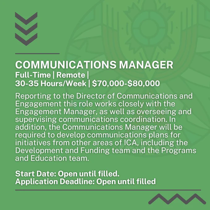 Full-Time, Remote, 30-35 Hours a Week, $70,000-$80,000. Reporting to the Director of Communications and Engagement this role works closely with the Engagement Manager, as well as overseeing and supervising communications coordination. In addition, the Communications Manager will be required to develop communications plans for initiatives from other areas of ICA, including the Development and Funding team and the Programs and Education team.