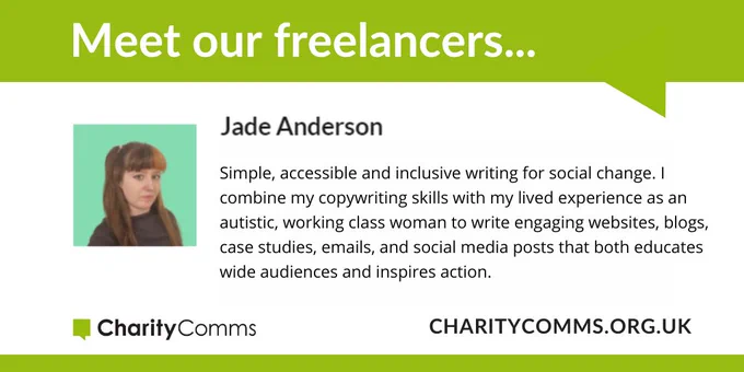 Freelancer promo card with green speech bubble, photo and text - Meet our freelancers... 
Jade Anderson. Simple, accessible and inclusive writing for social change. I combine my copywriting skills with my lived experience as an autistic, working class woman to write engaging websites, blogs, case studies, emails, and social media posts that both educates wide audiences and inspires action. CharityComms logo