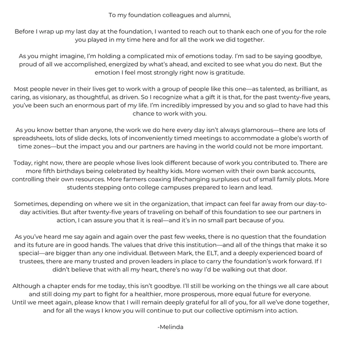 To my foundation colleagues and alumni, 
Before I wrap up my last day at the foundation, I wanted to reach out to thank each one of you for the role you played in my time here and for all the work we did together. 
As you might imagine, I’m holding a complicated mix of emotions today. I’m sad to be saying goodbye, proud of all we accomplished, energized by what’s ahead, and excited to see what you do next. But the emotion I feel most strongly right now is gratitude. 
Most people never in their lives get to work with a group of people like this one—as talented, as brilliant, as caring, as visionary, as thoughtful, as driven. So I recognize what a gift it is that, for the past twenty-five years, you’ve been such an enormous part of my life. I’m incredibly impressed by you and so glad to have had this chance to work with you. 
As you know better than anyone, the work we do here every day isn’t always glamorous—there are lots of spreadsheets, lots of slide decks, lots of inconveniently ...