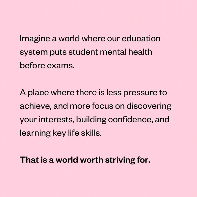 Imagine a world where our education system puts student mental health before exams.

A place where there is less pressure to achieve, and more focus on discovering your interests, building confidence, and learning key life skills.

That is a world worth striving for.