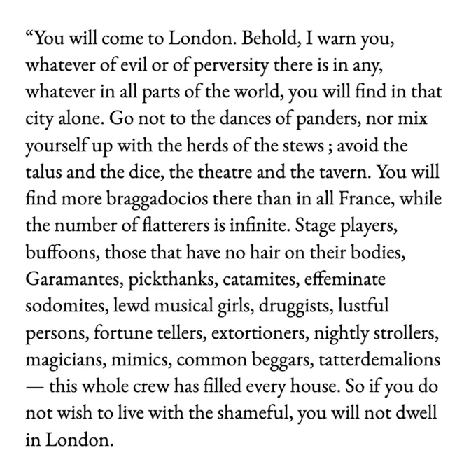 image text: image contains text that reads: You will come to London. Behold, I warn you, whatever of evil or of perversity there is in any, whatever in all parts of the world, you will find in that city alone. Go not to the dances of panders, nor mix yourself up with the herds of the stews; avoid the talus and the dice, the theatre and the tavern. You will find more braggadocios there than in all France, while the number of flatterers is infinite. Stage players, buffoons, those that have no hair on their bodies, Garamantes, pickthanks, catamites, effeminate sodomites, lewd musical girls, druggists, lustful persons, fortunetellers, extortioners, nightly strollers, magicians, mimics, common beggars, tatterdemalions,—this whole crew has filled every house. So if you do not wish to live with the shameful, you will not dwell in London.