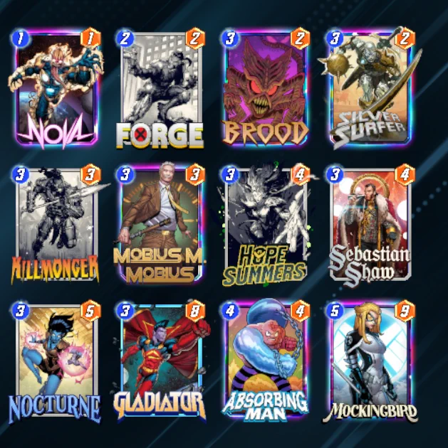 # (1) Nova
# (2) Forge
# (3) Brood
# (3) Silver Surfer
# (3) Killmonger
# (3) Mobius M. Mobius
# (3) Hope Summers
# (3) Sebastian Shaw
# (3) Nocturne
# (3) Gladiator
# (4) Absorbing Man
# (5) Mockingbird
#
eyJDYXJkcyI6W3siQ2FyZERlZklkIjoiS2lsbG1vbmdlciJ9LHsiQ2FyZERlZklkIjoiTm92YSJ9LHsiQ2FyZERlZklkIjoiTm9jdHVybmUifSx7IkNhcmREZWZJZCI6IkhvcGVTdW1tZXJzIn0seyJDYXJkRGVmSWQiOiJNb2JpdXNNTW9iaXVzIn0seyJDYXJkRGVmSWQiOiJTZWJhc3RpYW5TaGF3In0seyJDYXJkRGVmSWQiOiJHbGFkaWF0b3IifSx7IkNhcmREZWZJZCI6IkJyb29kIn0seyJDYXJkRGVmSWQiOiJBYnNvcmJpbmdNYW4ifSx7IkNhcmREZWZJZCI6Ik1vY2tpbmdiaXJkIn0seyJDYXJkRGVmSWQiOiJGb3JnZSJ9LHsiQ2FyZERlZklkIjoiU2lsdmVyU3VyZmVyIn1dfQ==
#
# To use this deck, copy it to your clipboard and paste it from the deck editing menu in Snap.