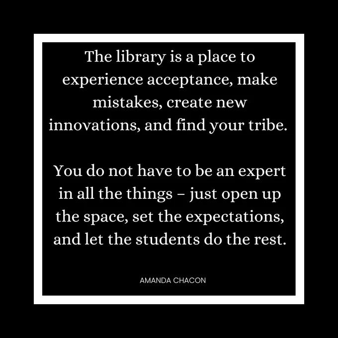 Black and white box with the following quote: "The library is a place to experience acceptance, make mistakes, create new innovations, and find your tribe. You do not have to be the expert in all things -- just open up the space, set the expectations, and let the students do the rest." -Amanda Chacon