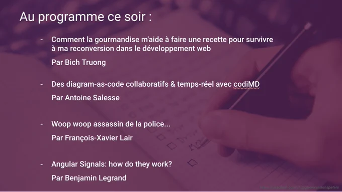 Programme de la session de demain : 
1 - Comment la gourmandise m'aide à faire une recette pour survivre à ma reconversion dans le développement web 
Par Bich Truong
2- Des diagram-as-code collaboratifs & temps-réel avec codiMD 
Par Antoine Salesse
3 - Woop woop assassin de la police... 
Par François-Xavier Lair
4 - Angular Signals: how do they work? 
Par Benjamin Legrand