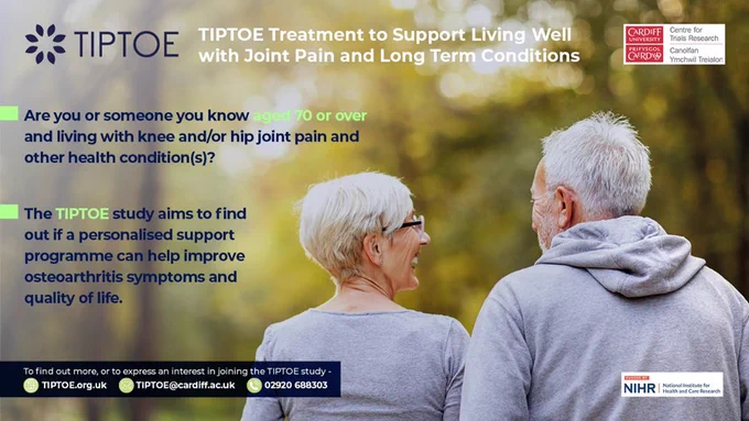 Flyer for TIPTOE study. Are you or someone you know aged 70 or over and living with knee and/or hip joint paint and other health condition(s)? The TIPTOE study aims to find out if a personalised support programme can help improve osteoarthritis symptoms and quality of life. To find out more or to register email https://tiptoe.org.uk/ 